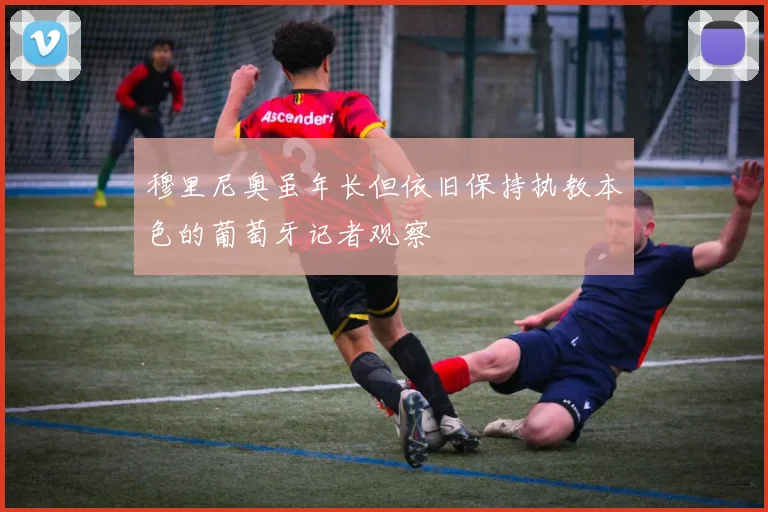 穆里尼奥虽年长但依旧保持执教本色的葡萄牙记者观察