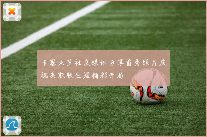 卡塞米罗社交媒体分享首秀照片庆祝美职联生涯精彩开局