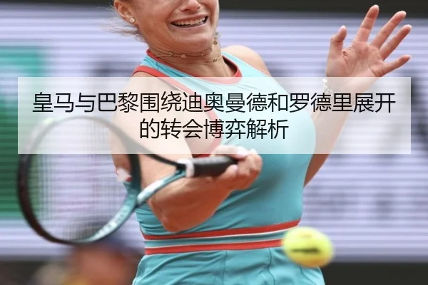 皇马与巴黎围绕迪奥曼德和罗德里展开的转会博弈解析