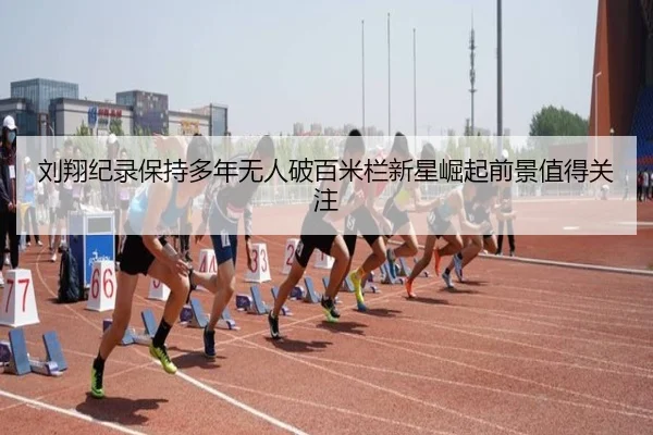 刘翔纪录保持多年无人破百米栏新星崛起前景值得关注